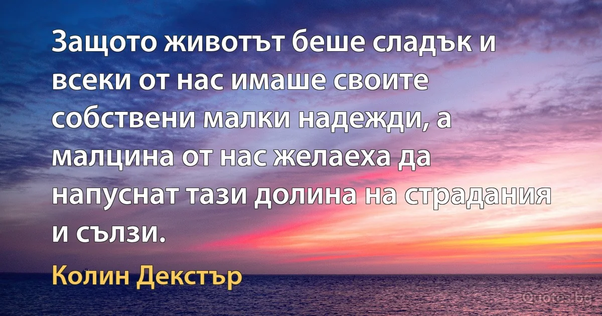 Защото животът беше сладък и всеки от нас имаше своите собствени малки надежди, а малцина от нас желаеха да напуснат тази долина на страдания и сълзи. (Колин Декстър)