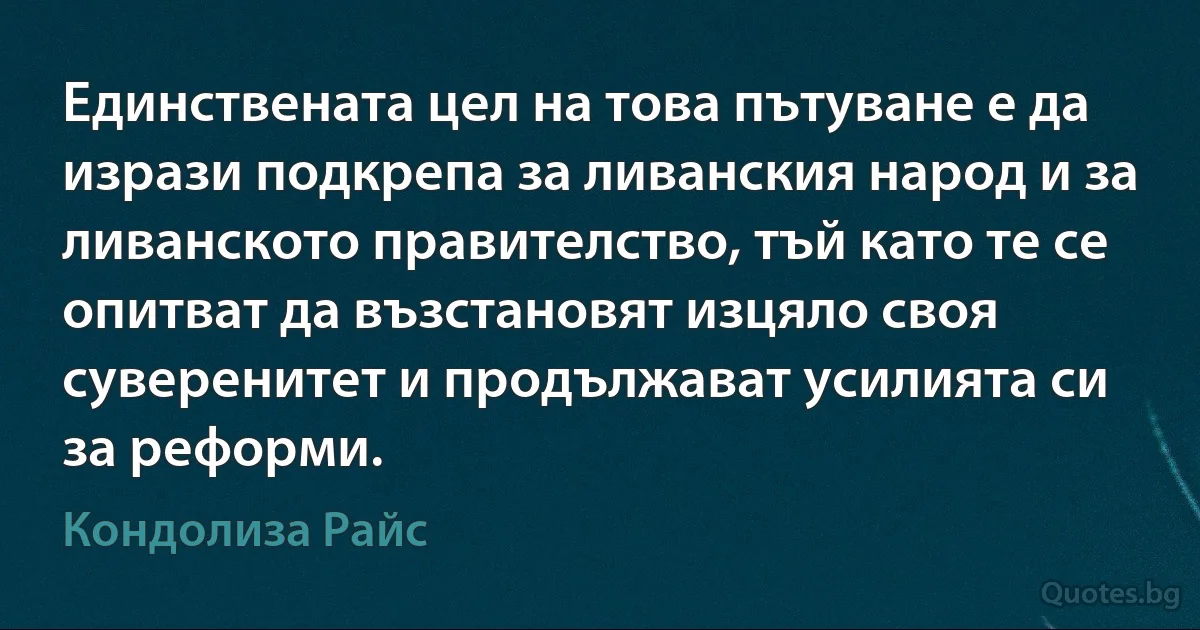 Единствената цел на това пътуване е да изрази подкрепа за ливанския народ и за ливанското правителство, тъй като те се опитват да възстановят изцяло своя суверенитет и продължават усилията си за реформи. (Кондолиза Райс)