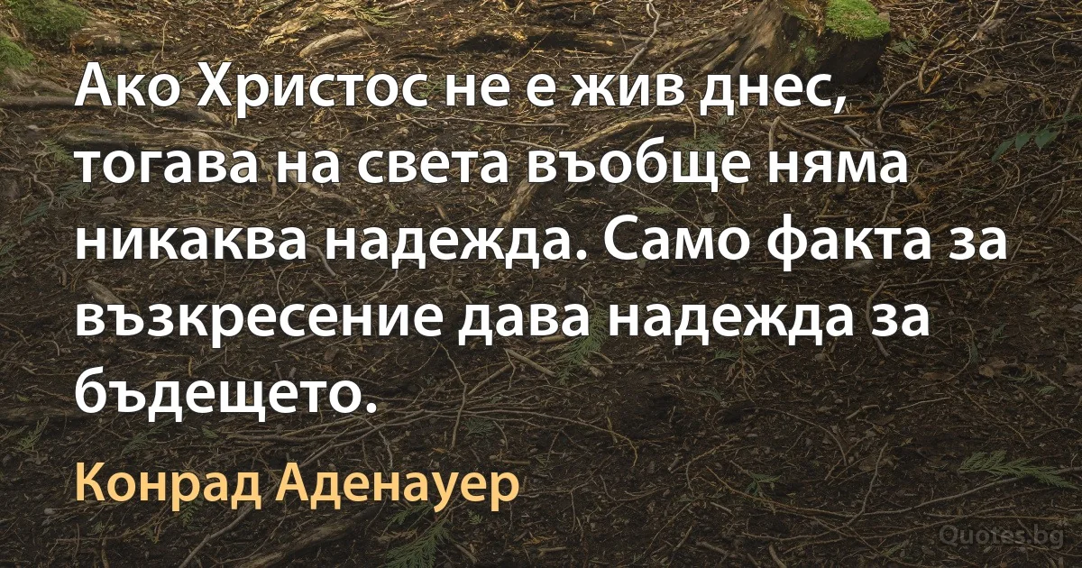 Ако Христос не е жив днес, тогава на света въобще няма никаква надежда. Само факта за възкресение дава надежда за бъдещето. (Конрад Аденауер)