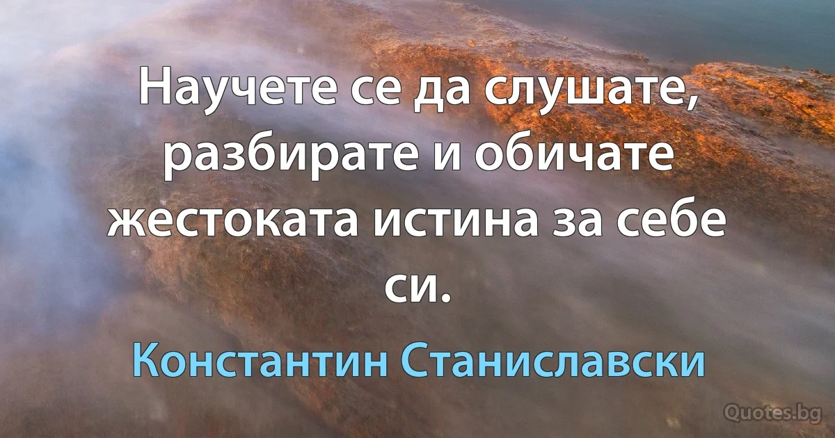 Научете се да слушате, разбирате и обичате жестоката истина за себе си. (Константин Станиславски)