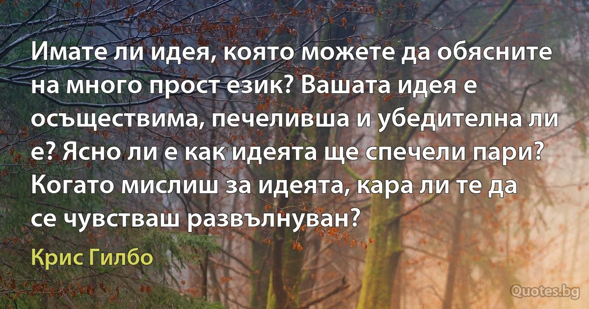 Имате ли идея, която можете да обясните на много прост език? Вашата идея е осъществима, печеливша и убедителна ли е? Ясно ли е как идеята ще спечели пари? Когато мислиш за идеята, кара ли те да се чувстваш развълнуван? (Крис Гилбо)