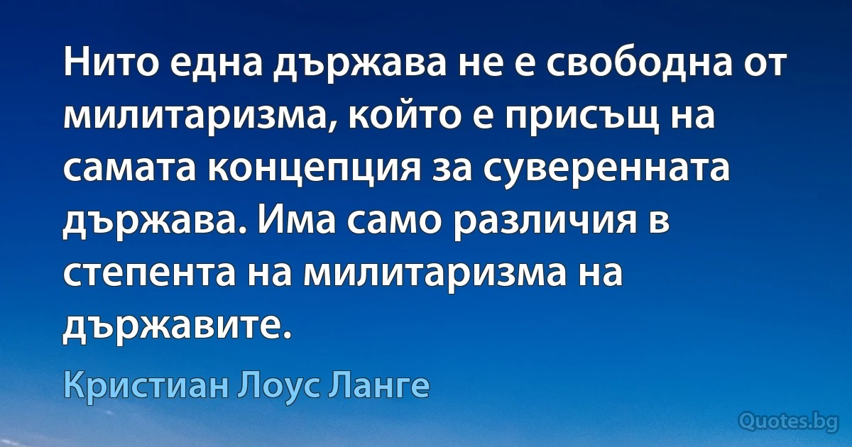 Нито една държава не е свободна от милитаризма, който е присъщ на самата концепция за суверенната държава. Има само различия в степента на милитаризма на държавите. (Кристиан Лоус Ланге)