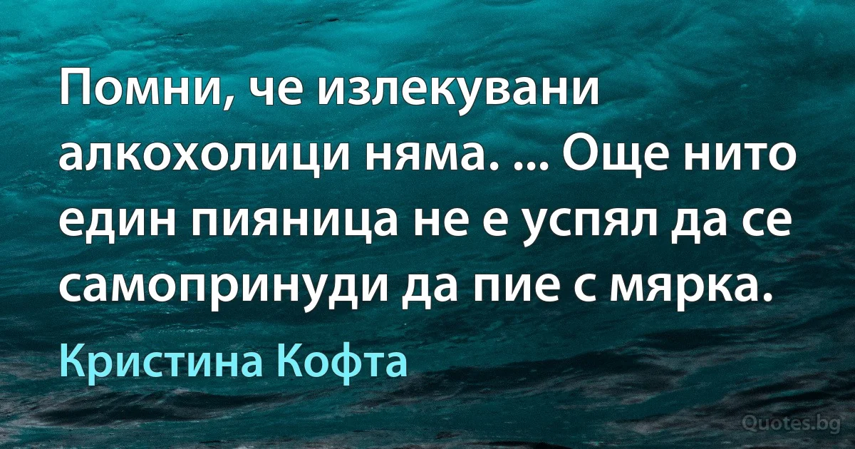 Помни, че излекувани алкохолици няма. ... Още нито един пияница не е успял да се самопринуди да пие с мярка. (Кристина Кофта)