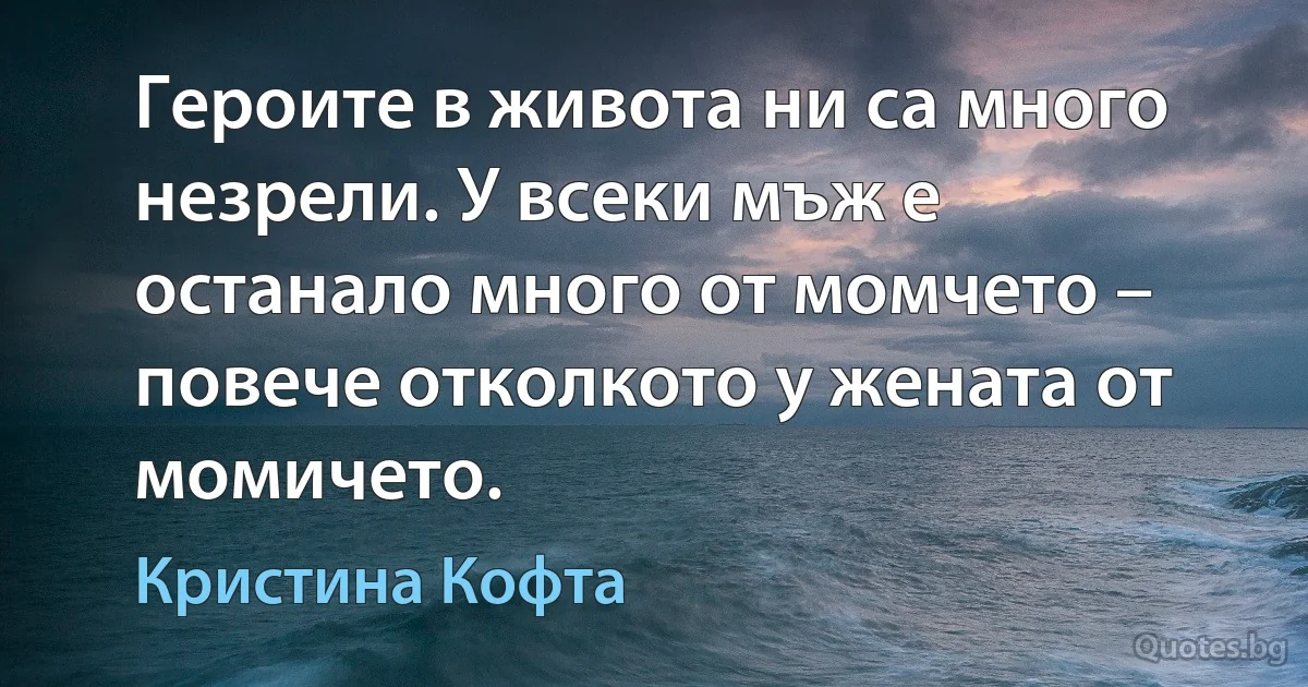 Героите в живота ни са много незрели. У всеки мъж е останало много от момчето – повече отколкото у жената от момичето. (Кристина Кофта)