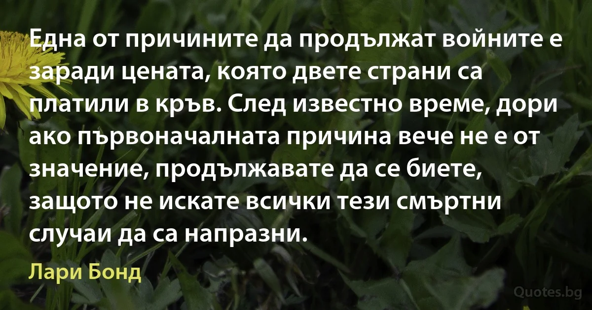 Една от причините да продължат войните е заради цената, която двете страни са платили в кръв. След известно време, дори ако първоначалната причина вече не е от значение, продължавате да се биете, защото не искате всички тези смъртни случаи да са напразни. (Лари Бонд)