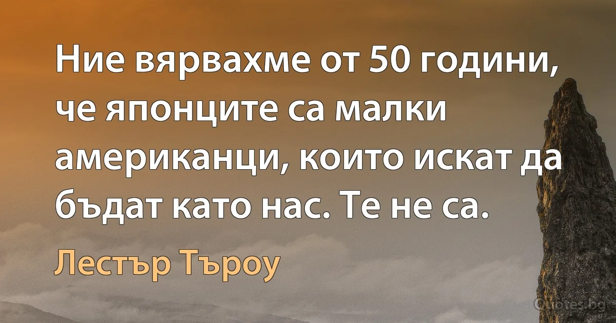 Ние вярвахме от 50 години, че японците са малки американци, които искат да бъдат като нас. Те не са. (Лестър Търоу)