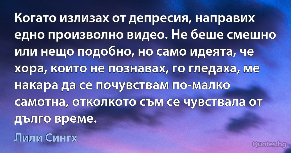 Когато излизах от депресия, направих едно произволно видео. Не беше смешно или нещо подобно, но само идеята, че хора, които не познавах, го гледаха, ме накара да се почувствам по-малко самотна, отколкото съм се чувствала от дълго време. (Лили Сингх)