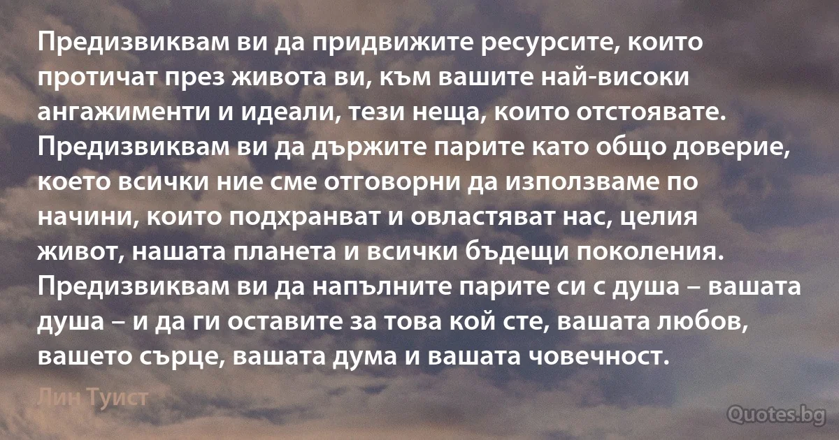 Предизвиквам ви да придвижите ресурсите, които протичат през живота ви, към вашите най-високи ангажименти и идеали, тези неща, които отстоявате. Предизвиквам ви да държите парите като общо доверие, което всички ние сме отговорни да използваме по начини, които подхранват и овластяват нас, целия живот, нашата планета и всички бъдещи поколения. Предизвиквам ви да напълните парите си с душа – вашата душа – и да ги оставите за това кой сте, вашата любов, вашето сърце, вашата дума и вашата човечност. (Лин Туист)