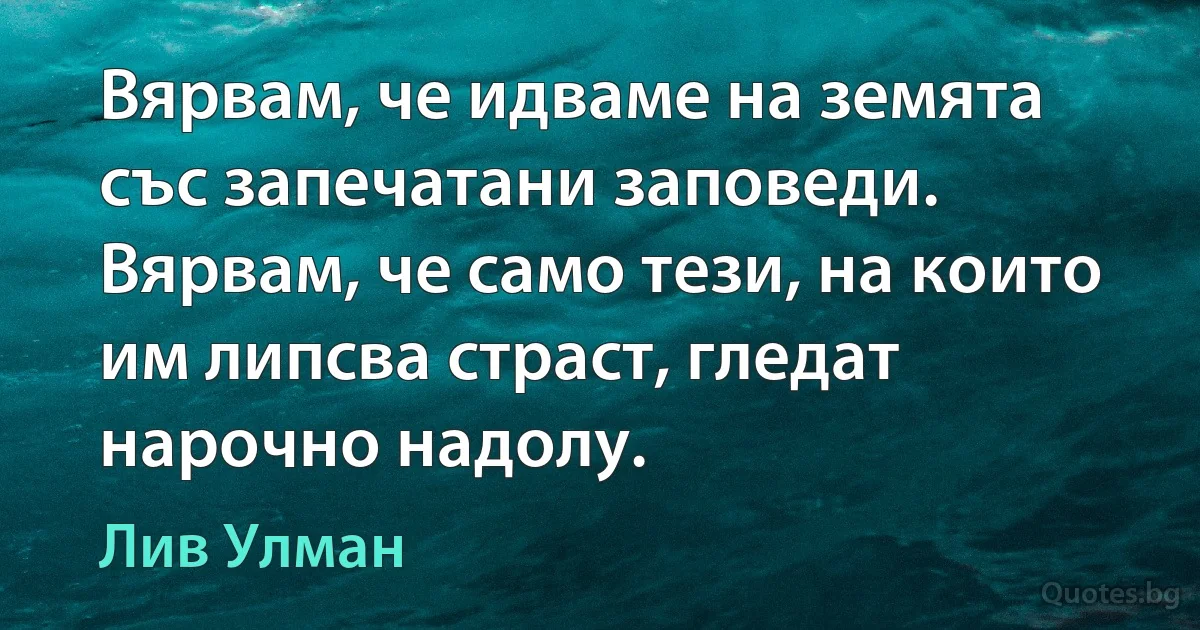 Вярвам, че идваме на земята със запечатани заповеди. Вярвам, че само тези, на които им липсва страст, гледат нарочно надолу. (Лив Улман)