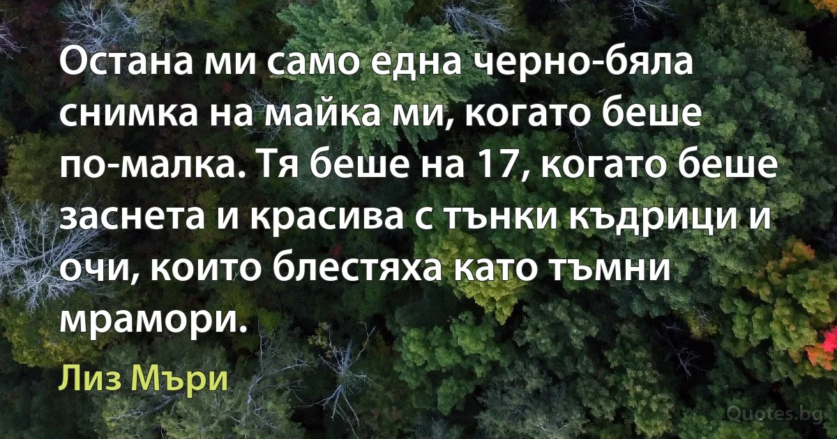 Остана ми само една черно-бяла снимка на майка ми, когато беше по-малка. Тя беше на 17, когато беше заснета и красива с тънки къдрици и очи, които блестяха като тъмни мрамори. (Лиз Мъри)