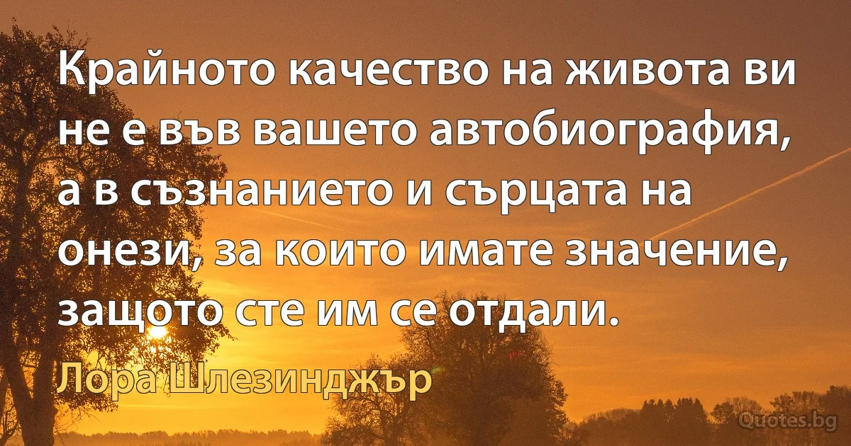 Крайното качество на живота ви не е във вашето автобиография, а в съзнанието и сърцата на онези, за които имате значение, защото сте им се отдали. (Лора Шлезинджър)