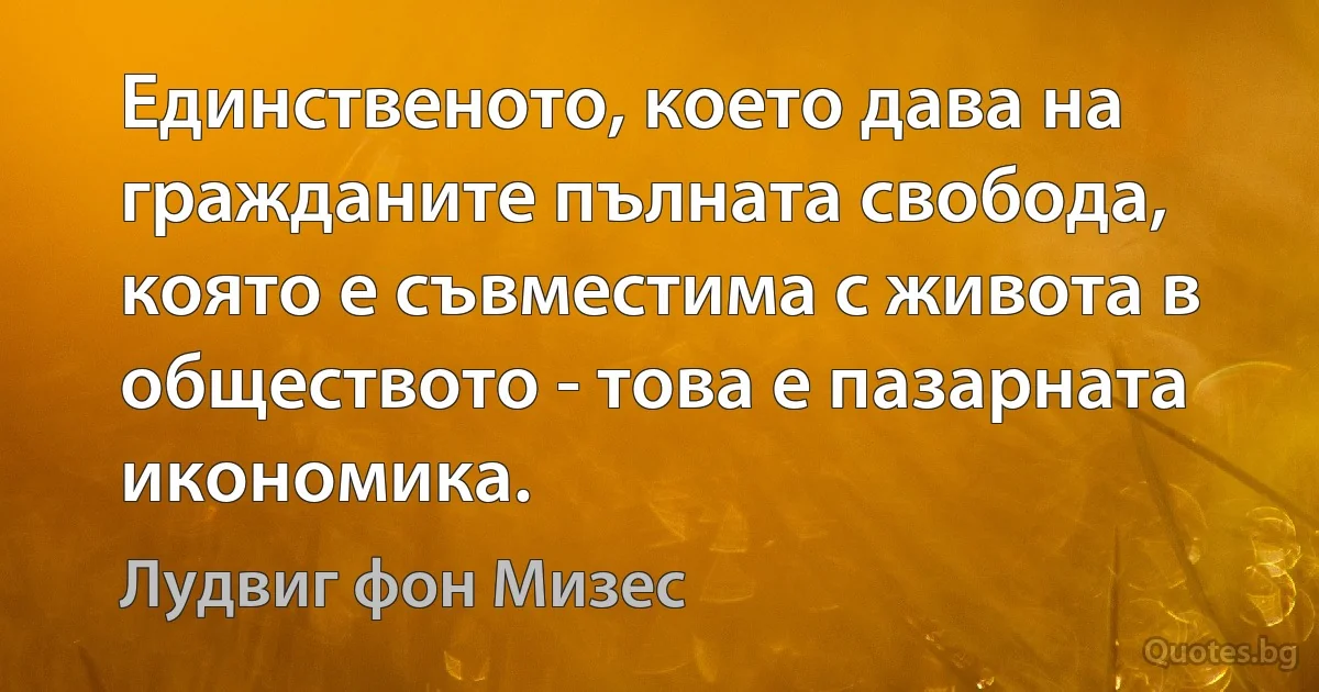 Единственото, което дава на гражданите пълната свобода, която е съвместима с живота в обществото - това е пазарната икономика. (Лудвиг фон Мизес)