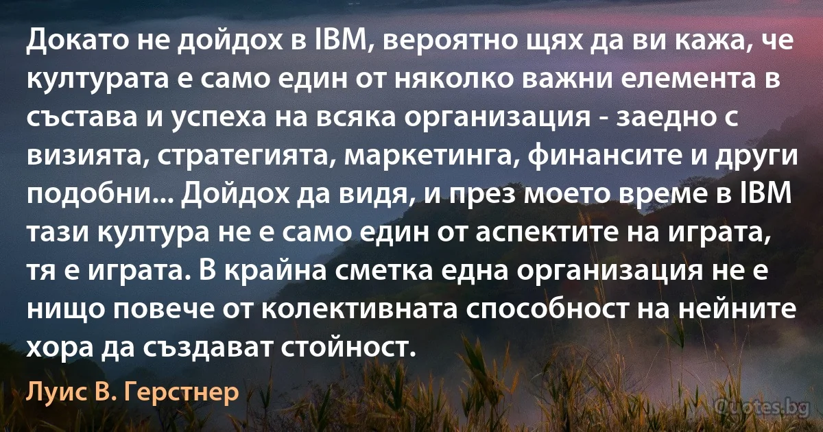 Докато не дойдох в IBM, вероятно щях да ви кажа, че културата е само един от няколко важни елемента в състава и успеха на всяка организация - заедно с визията, стратегията, маркетинга, финансите и други подобни... Дойдох да видя, и през моето време в IBM тази култура не е само един от аспектите на играта, тя е играта. В крайна сметка една организация не е нищо повече от колективната способност на нейните хора да създават стойност. (Луис В. Герстнер)