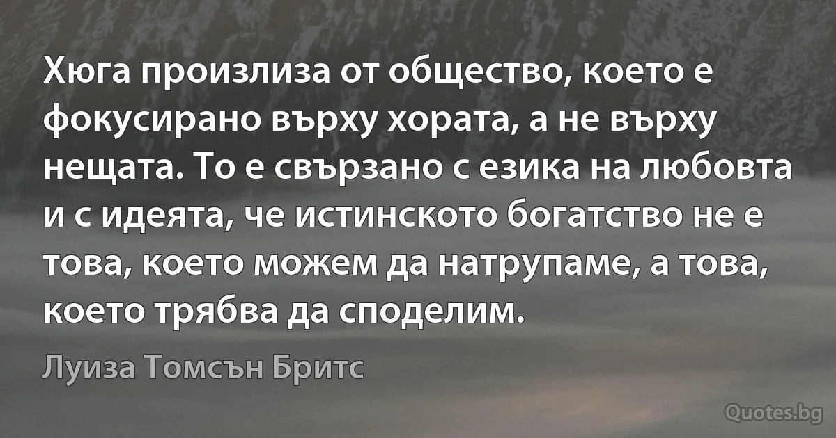 Хюга произлиза от общество, което е фокусирано върху хората, а не върху нещата. То е свързано с езика на любовта и с идеята, че истинското богатство не е това, което можем да натрупаме, а това, което трябва да споделим. (Луиза Томсън Бритс)