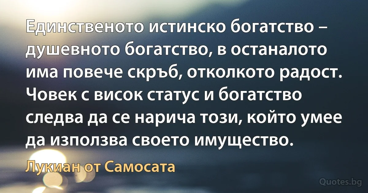 Единственото истинско богатство – душевното богатство, в останалото има повече скръб, отколкото радост. Човек с висок статус и богатство следва да се нарича този, който умее да използва своето имущество. (Лукиан от Самосата)