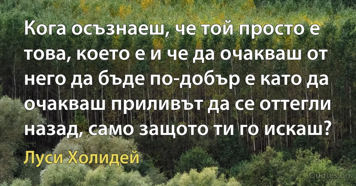 Кога осъзнаеш, че той просто е това, което е и че да очакваш от него да бъде по-добър е като да очакваш приливът да се оттегли назад, само защото ти го искаш? (Луси Холидей)