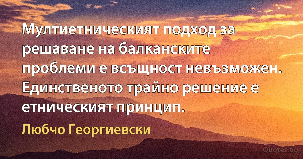 Мултиетническият подход за решаване на балканските проблеми е всъщност невъзможен. Единственото трайно решение е етническият принцип. (Любчо Георгиевски)