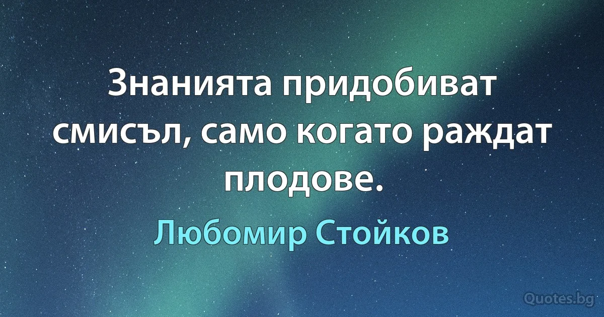 Знанията придобиват смисъл, само когато раждат плодове. (Любомир Стойков)