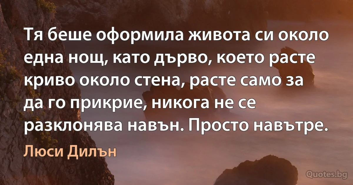 Тя беше оформила живота си около една нощ, като дърво, което расте криво около стена, расте само за да го прикрие, никога не се разклонява навън. Просто навътре. (Люси Дилън)