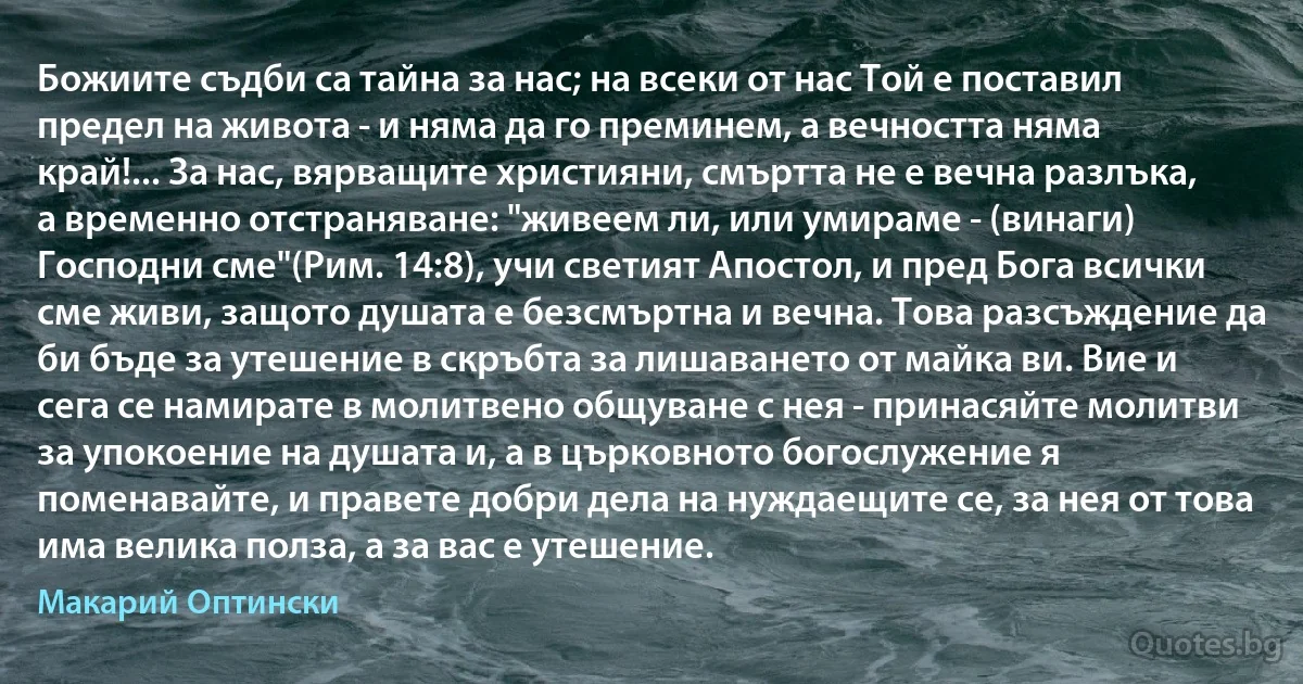 Божиите съдби са тайна за нас; на всеки от нас Той е поставил предел на живота - и няма да го преминем, а вечността няма край!... За нас, вярващите християни, смъртта не е вечна разлъка, а временно отстраняване: "живеем ли, или умираме - (винаги) Господни сме"(Рим. 14:8), учи светият Апостол, и пред Бога всички сме живи, защото душата е безсмъртна и вечна. Това разсъждение да би бъде за утешение в скръбта за лишаването от майка ви. Вие и сега се намирате в молитвено общуване с нея - принасяйте молитви за упокоение на душата и, а в църковното богослужение я поменавайте, и правете добри дела на нуждаещите се, за нея от това има велика полза, а за вас е утешение. (Макарий Оптински)