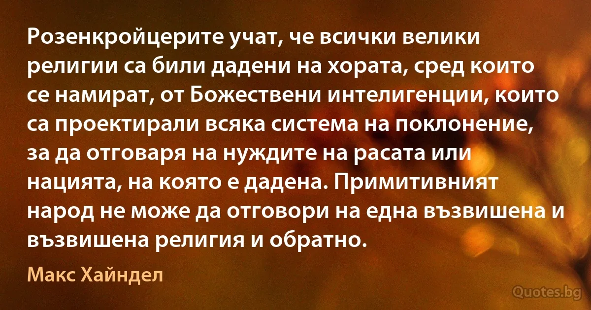 Розенкройцерите учат, че всички велики религии са били дадени на хората, сред които се намират, от Божествени интелигенции, които са проектирали всяка система на поклонение, за да отговаря на нуждите на расата или нацията, на която е дадена. Примитивният народ не може да отговори на една възвишена и възвишена религия и обратно. (Макс Хайндел)