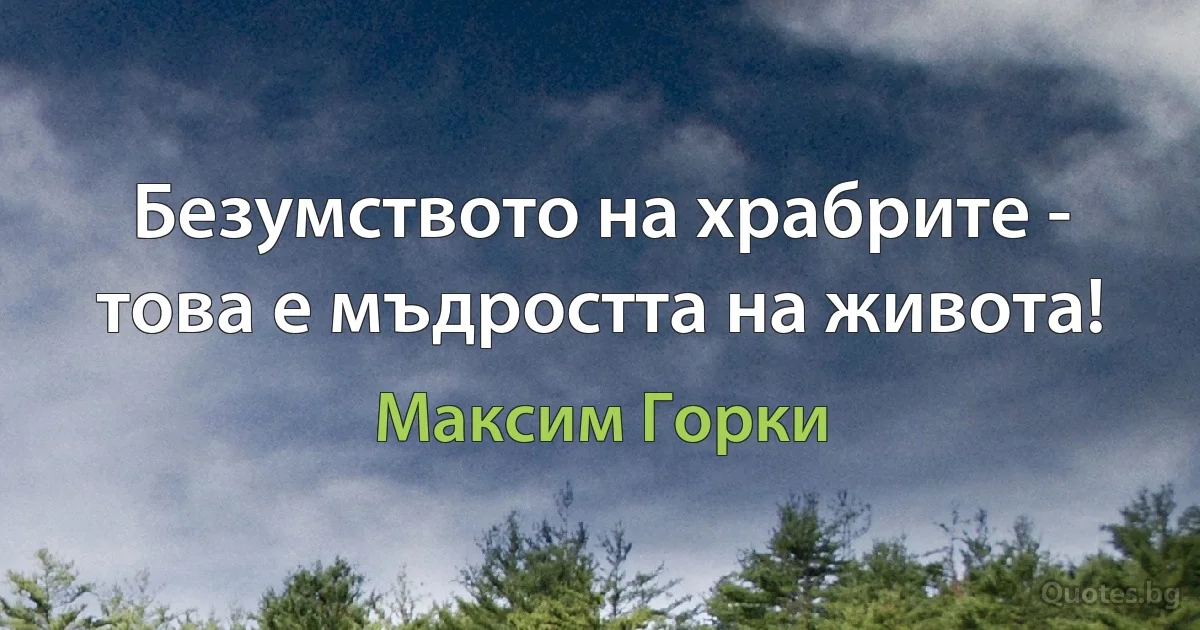 Безумството на храбрите - това е мъдростта на живота! (Максим Горки)