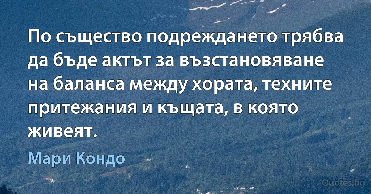 По същество подреждането трябва да бъде актът за възстановяване на баланса между хората, техните притежания и къщата, в която живеят. (Мари Кондо)