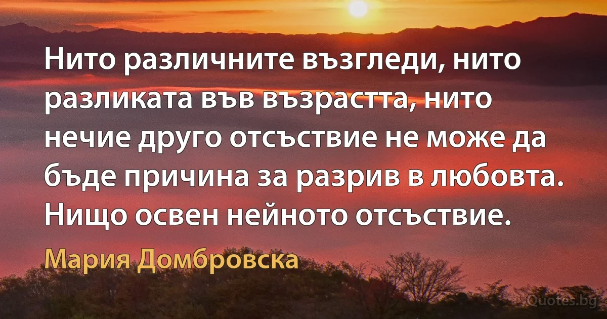 Нито различните възгледи, нито разликата във възрастта, нито нечие друго отсъствие не може да бъде причина за разрив в любовта. Нищо освен нейното отсъствие. (Мария Домбровска)