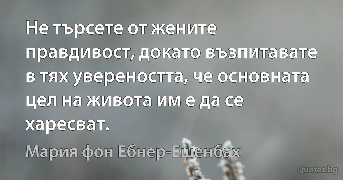 Не търсете от жените правдивост, докато възпитавате в тях увереността, че основната цел на живота им е да се харесват. (Мария фон Ебнер-Ешенбах)