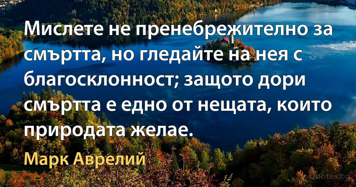 Мислете не пренебрежително за смъртта, но гледайте на нея с благосклонност; защото дори смъртта е едно от нещата, които природата желае. (Марк Аврелий)