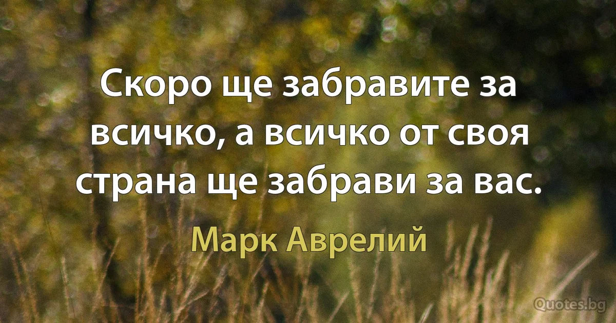 Скоро ще забравите за всичко, а всичко от своя страна ще забрави за вас. (Марк Аврелий)