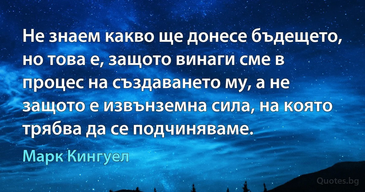 Не знаем какво ще донесе бъдещето, но това е, защото винаги сме в процес на създаването му, а не защото е извънземна сила, на която трябва да се подчиняваме. (Марк Кингуел)