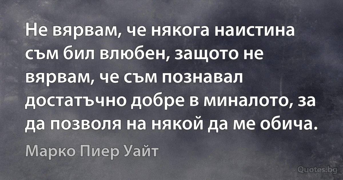 Не вярвам, че някога наистина съм бил влюбен, защото не вярвам, че съм познавал достатъчно добре в миналото, за да позволя на някой да ме обича. (Марко Пиер Уайт)