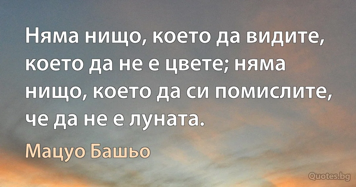 Няма нищо, което да видите, което да не е цвете; няма нищо, което да си помислите, че да не е луната. (Мацуо Башьо)