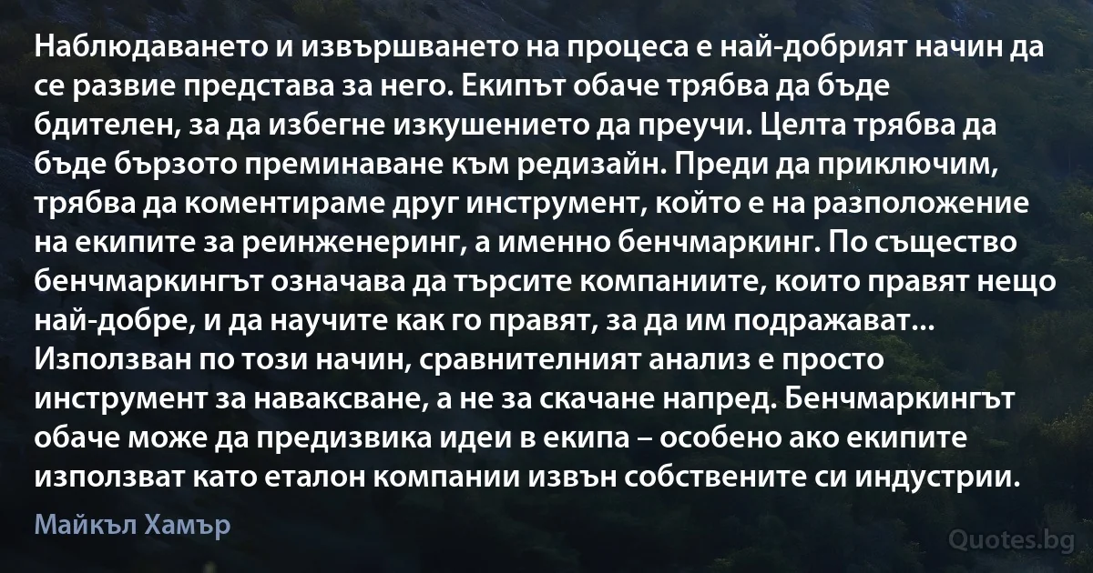 Наблюдаването и извършването на процеса е най-добрият начин да се развие представа за него. Екипът обаче трябва да бъде бдителен, за да избегне изкушението да преучи. Целта трябва да бъде бързото преминаване към редизайн. Преди да приключим, трябва да коментираме друг инструмент, който е на разположение на екипите за реинженеринг, а именно бенчмаркинг. По същество бенчмаркингът означава да търсите компаниите, които правят нещо най-добре, и да научите как го правят, за да им подражават... Използван по този начин, сравнителният анализ е просто инструмент за наваксване, а не за скачане напред. Бенчмаркингът обаче може да предизвика идеи в екипа – особено ако екипите използват като еталон компании извън собствените си индустрии. (Майкъл Хамър)