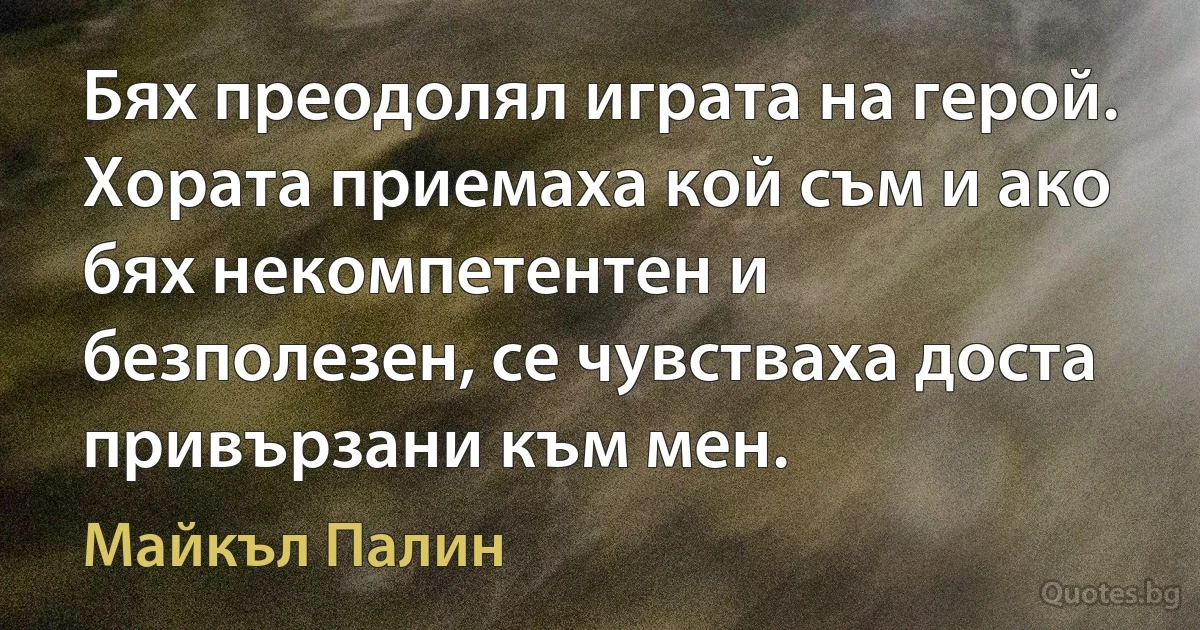 Бях преодолял играта на герой. Хората приемаха кой съм и ако бях некомпетентен и безполезен, се чувстваха доста привързани към мен. (Майкъл Палин)