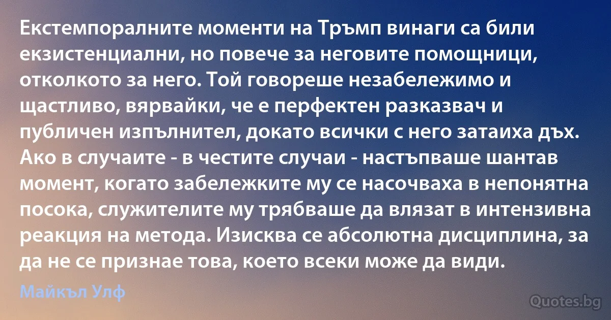 Екстемпоралните моменти на Тръмп винаги са били екзистенциални, но повече за неговите помощници, отколкото за него. Той говореше незабележимо и щастливо, вярвайки, че е перфектен разказвач и публичен изпълнител, докато всички с него затаиха дъх. Ако в случаите - в честите случаи - настъпваше шантав момент, когато забележките му се насочваха в непонятна посока, служителите му трябваше да влязат в интензивна реакция на метода. Изисква се абсолютна дисциплина, за да не се признае това, което всеки може да види. (Майкъл Улф)