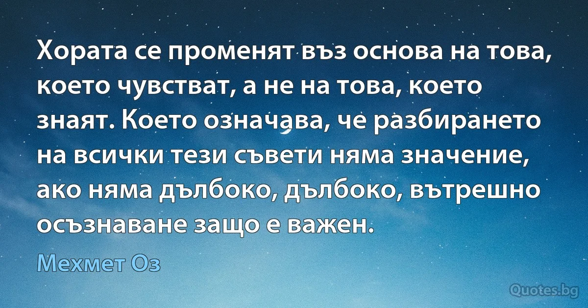 Хората се променят въз основа на това, което чувстват, а не на това, което знаят. Което означава, че разбирането на всички тези съвети няма значение, ако няма дълбоко, дълбоко, вътрешно осъзнаване защо е важен. (Мехмет Оз)