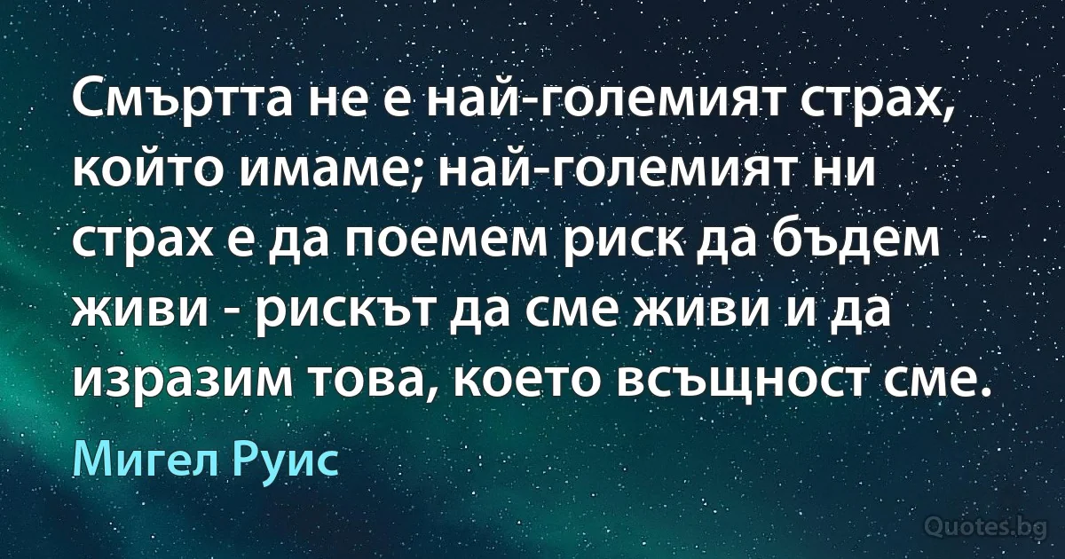 Смъртта не е най-големият страх, който имаме; най-големият ни страх е да поемем риск да бъдем живи - рискът да сме живи и да изразим това, което всъщност сме. (Мигел Руис)