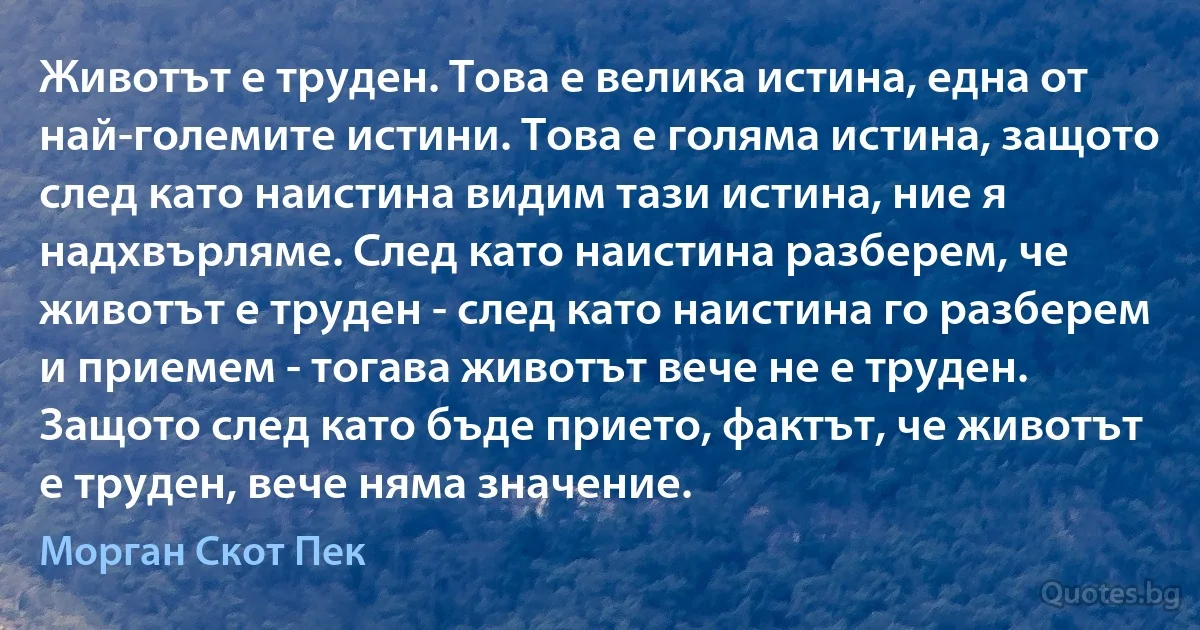 Животът е труден. Това е велика истина, една от най-големите истини. Това е голяма истина, защото след като наистина видим тази истина, ние я надхвърляме. След като наистина разберем, че животът е труден - след като наистина го разберем и приемем - тогава животът вече не е труден. Защото след като бъде прието, фактът, че животът е труден, вече няма значение. (Морган Скот Пек)