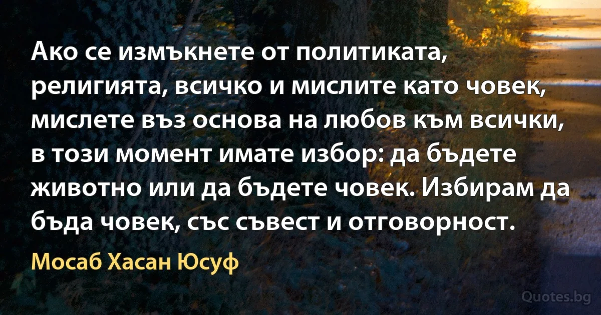 Ако се измъкнете от политиката, религията, всичко и мислите като човек, мислете въз основа на любов към всички, в този момент имате избор: да бъдете животно или да бъдете човек. Избирам да бъда човек, със съвест и отговорност. (Мосаб Хасан Юсуф)