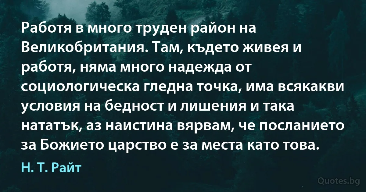 Работя в много труден район на Великобритания. Там, където живея и работя, няма много надежда от социологическа гледна точка, има всякакви условия на бедност и лишения и така нататък, аз наистина вярвам, че посланието за Божието царство е за места като това. (Н. Т. Райт)