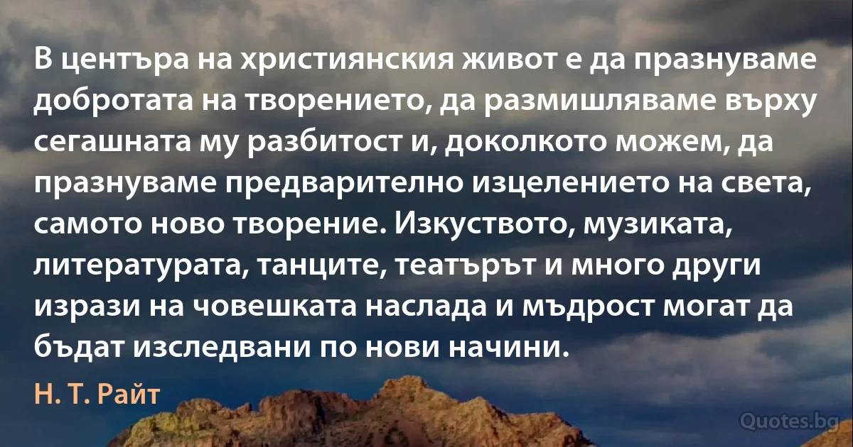 В центъра на християнския живот е да празнуваме добротата на творението, да размишляваме върху сегашната му разбитост и, доколкото можем, да празнуваме предварително изцелението на света, самото ново творение. Изкуството, музиката, литературата, танците, театърът и много други изрази на човешката наслада и мъдрост могат да бъдат изследвани по нови начини. (Н. Т. Райт)