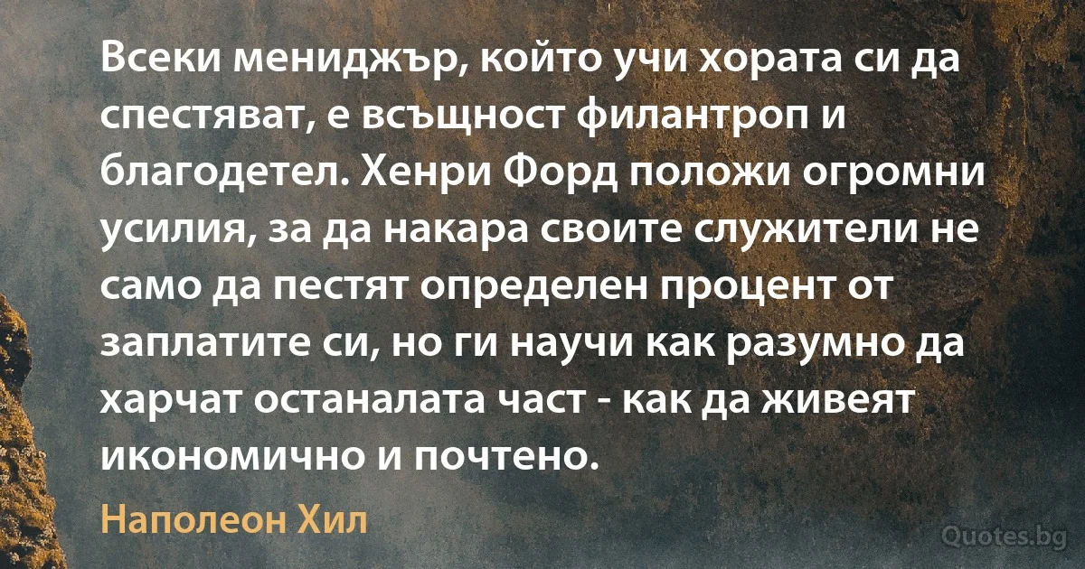 Всеки мениджър, който учи хората си да спестяват, е всъщност филантроп и благодетел. Хенри Форд положи огромни усилия, за да накара своите служители не само да пестят определен процент от заплатите си, но ги научи как разумно да харчат останалата част - как да живеят икономично и почтено. (Наполеон Хил)