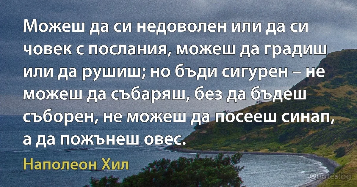 Можеш да си недоволен или да си човек с послания, можеш да градиш или да рушиш; но бъди сигурен – не можеш да събаряш, без да бъдеш съборен, не можеш да посееш синап, а да пожънеш овес. (Наполеон Хил)