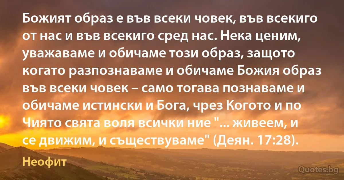 Божият образ е във всеки човек, във всекиго от нас и във всекиго сред нас. Нека ценим, уважаваме и обичаме този образ, защото когато разпознаваме и обичаме Божия образ във всеки човек – само тогава познаваме и обичаме истински и Бога, чрез Когото и по Чиято свята воля всички ние "... живеем, и се движим, и съществуваме" (Деян. 17:28). (Неофит)