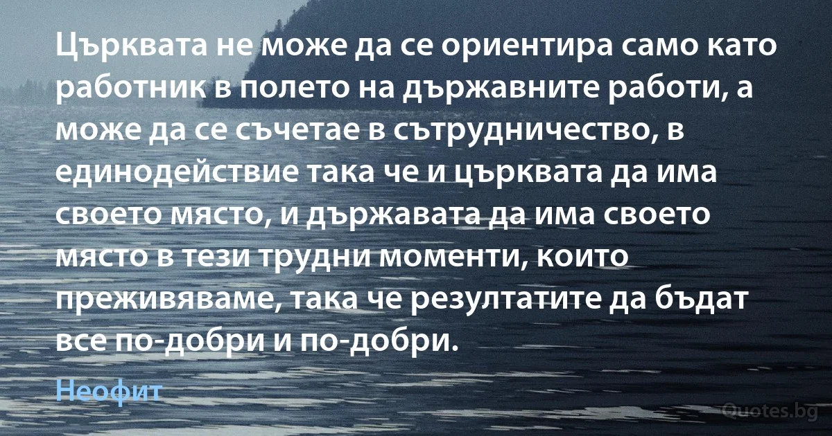 Църквата не може да се ориентира само като работник в полето на държавните работи, а може да се съчетае в сътрудничество, в единодействие така че и църквата да има своето място, и държавата да има своето място в тези трудни моменти, които преживяваме, така че резултатите да бъдат все по-добри и по-добри. (Неофит)