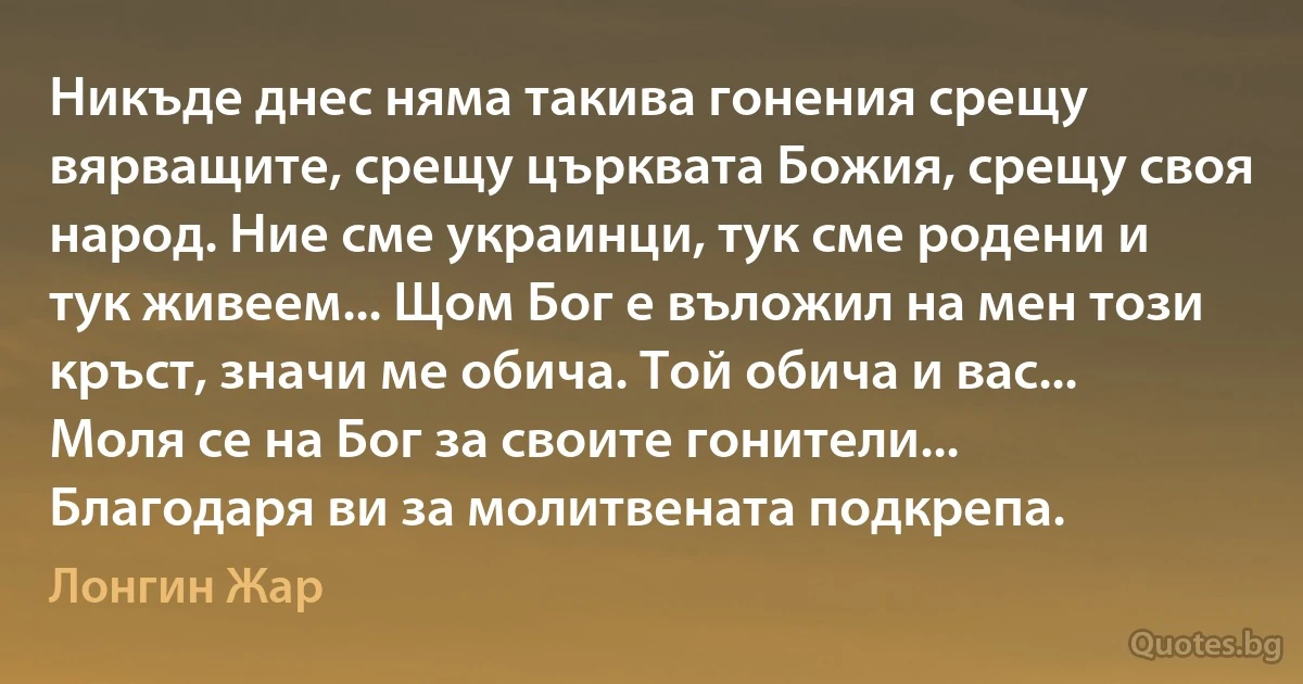 Никъде днес няма такива гонения срещу вярващите, срещу църквата Божия, срещу своя народ. Ние сме украинци, тук сме родени и тук живеем... Щом Бог е въложил на мен този кръст, значи ме обича. Той обича и вас... Моля се на Бог за своите гонители... Благодаря ви за молитвената подкрепа. (Лонгин Жар)