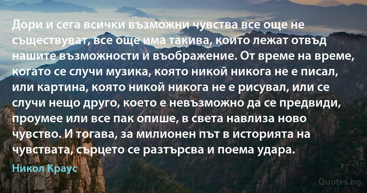 Дори и сега всички възможни чувства все още не съществуват, все още има такива, които лежат отвъд нашите възможности и въображение. От време на време, когато се случи музика, която никой никога не е писал, или картина, която никой никога не е рисувал, или се случи нещо друго, което е невъзможно да се предвиди, проумее или все пак опише, в света навлиза ново чувство. И тогава, за милионен път в историята на чувствата, сърцето се разтърсва и поема удара. (Никол Краус)