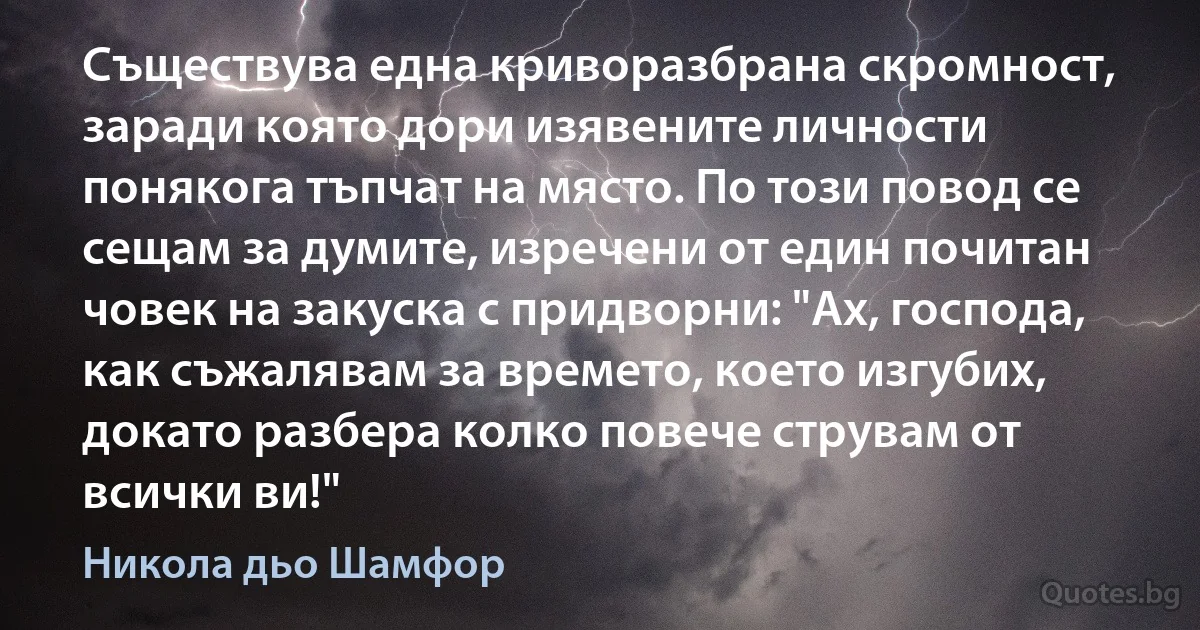 Съществува една криворазбрана скромност, заради която дори изявените личности понякога тъпчат на място. По този повод се сещам за думите, изречени от един почитан човек на закуска с придворни: "Ах, господа, как съжалявам за времето, което изгубих, докато разбера колко повече струвам от всички ви!" (Никола дьо Шамфор)